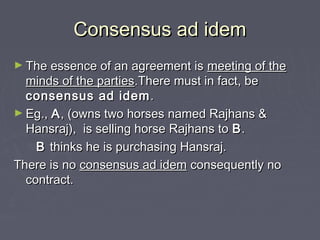 Consensus ad idemConsensus ad idem
► The essence of an agreement isThe essence of an agreement is meeting of themeeting of the
minds of the partiesminds of the parties.There must in fact, be.There must in fact, be
consensus ad idemconsensus ad idem ..
► Eg.,Eg., AA, (owns two horses named Rajhans &, (owns two horses named Rajhans &
Hansraj), is selling horse Rajhans toHansraj), is selling horse Rajhans to BB..
BB thinks he is purchasing Hansraj.thinks he is purchasing Hansraj.
There is noThere is no consensus ad idemconsensus ad idem consequently noconsequently no
contract.contract.
 