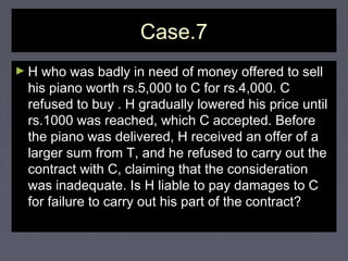 Case.7Case.7
► H who was badly in need of money offered to sellH who was badly in need of money offered to sell
his piano worth rs.5,000 to C for rs.4,000. Chis piano worth rs.5,000 to C for rs.4,000. C
refused to buy . H gradually lowered his price untilrefused to buy . H gradually lowered his price until
rs.1000 was reached, which C accepted. Beforers.1000 was reached, which C accepted. Before
the piano was delivered, H received an offer of athe piano was delivered, H received an offer of a
larger sum from T, and he refused to carry out thelarger sum from T, and he refused to carry out the
contract with C, claiming that the considerationcontract with C, claiming that the consideration
was inadequate. Is H liable to pay damages to Cwas inadequate. Is H liable to pay damages to C
for failure to carry out his part of the contract?for failure to carry out his part of the contract?
 