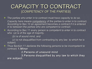CAPACITY TO CONTRACTCAPACITY TO CONTRACT
[COMPETENCY OF THE PARTIES][COMPETENCY OF THE PARTIES]
► The parties who enter in to contract must have capacity to do so.The parties who enter in to contract must have capacity to do so.
Capacity here meansCapacity here means competencycompetency of the parties to enter in to contract.of the parties to enter in to contract.
According to Sec.10 an agreement becomes a contract if it is enteredAccording to Sec.10 an agreement becomes a contract if it is entered
in to between the parties who are competent to contractin to between the parties who are competent to contract
► According to Sec.11 every person is competent to enter in to contractAccording to Sec.11 every person is competent to enter in to contract
who (a) is of the age of majority.who (a) is of the age of majority.
(b) is of sound mind, and(b) is of sound mind, and
(c) is not disqualified from contracting by any law to which he is(c) is not disqualified from contracting by any law to which he is
subject.subject.
► Thus Section 11 declares the following persons to be incompetent toThus Section 11 declares the following persons to be incompetent to
contract;contract; 1.Minor1.Minor
2.Persons of unsound mind2.Persons of unsound mind
3.Persons disqualified by any law to which they3.Persons disqualified by any law to which they
are subject.are subject.
 