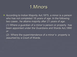 1.Minors1.Minors
► According to Indian Majority Act,1875, a minor is a personAccording to Indian Majority Act,1875, a minor is a person
who has not completed 18 years of age. In the followingwho has not completed 18 years of age. In the following
two cases , he attains majority after 21 years of age.two cases , he attains majority after 21 years of age.
(1) Where a guardian of a minor(1) Where a guardian of a minor’’s person or property hass person or property has
been appointed under the Guardians and Wards Act,1890been appointed under the Guardians and Wards Act,1890
oror
(2) Where the superintendence of a minor(2) Where the superintendence of a minor’’s property iss property is
assumed by a Court of Wards.assumed by a Court of Wards.
 