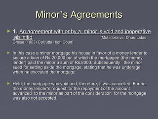 MinorMinor’’s Agreementss Agreements
► 1.1. An agreement with or by a minor is void and inoperativeAn agreement with or by a minor is void and inoperative
ab initioab initio. [Mohiribibi vs. Dharmodas. [Mohiribibi vs. Dharmodas
Ghose,(1903) Calcutta High Court]Ghose,(1903) Calcutta High Court]
► In this case a minor mortgage his house in favor of a money lender toIn this case a minor mortgage his house in favor of a money lender to
secure a loan of Rs.20,000 out of which the mortgagee (the moneysecure a loan of Rs.20,000 out of which the mortgagee (the money
lender) paid the minor a sum of Rs.8000. Subsequently the minorlender) paid the minor a sum of Rs.8000. Subsequently the minor
sued for setting aside the mortgage, stating that he wassued for setting aside the mortgage, stating that he was underageunderage
when he executed the mortgage.when he executed the mortgage.
► Held, the mortgage was void and, therefore, it was cancelled. FurtherHeld, the mortgage was void and, therefore, it was cancelled. Further
the money lenderthe money lender’’s request for the repayment of the amounts request for the repayment of the amount
advanced to the minor as part of the consideration for the mortgageadvanced to the minor as part of the consideration for the mortgage
was also not accepted.was also not accepted.
 