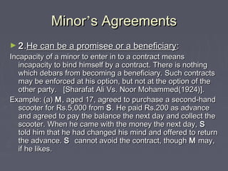 MinorMinor’’s Agreementss Agreements
► 22..He can be a promisee or a beneficiaryHe can be a promisee or a beneficiary::
Incapacity of a minor to enter in to a contract meansIncapacity of a minor to enter in to a contract means
incapacity to bind himself by a contract. There is nothingincapacity to bind himself by a contract. There is nothing
which debars from becoming a beneficiary. Such contractswhich debars from becoming a beneficiary. Such contracts
may be enforced at his option, but not at the option of themay be enforced at his option, but not at the option of the
other party. [Sharafat Ali Vs. Noor Mohammed(1924)].other party. [Sharafat Ali Vs. Noor Mohammed(1924)].
Example: (a)Example: (a) MM, aged 17, agreed to purchase a second-hand, aged 17, agreed to purchase a second-hand
scooter for Rs.5,000 fromscooter for Rs.5,000 from SS. He paid Rs.200 as advance. He paid Rs.200 as advance
and agreed to pay the balance the next day and collect theand agreed to pay the balance the next day and collect the
scooter. When he came with the money the next day,scooter. When he came with the money the next day, SS
told him that he had changed his mind and offered to returntold him that he had changed his mind and offered to return
the advance.the advance. SS cannot avoid the contract, thoughcannot avoid the contract, though MM may,may,
if he likes.if he likes.
 