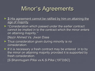 MinorMinor’’s Agreementss Agreements
► 33.His agreement cannot be ratified by him on attaining the.His agreement cannot be ratified by him on attaining the
age of majorityage of majority..
► ““Consideration which passed under the earlier contractConsideration which passed under the earlier contract
cannot be implied in to the contract which the minor enterscannot be implied in to the contract which the minor enters
on attaining majority.on attaining majority.””
[Nazir Ahmed Vs. Jiwan Dass[Nazir Ahmed Vs. Jiwan Dass
► Thus consideration given during minority is noThus consideration given during minority is no
consideration.consideration.
► If it is necessary a fresh contract may be entered in to byIf it is necessary a fresh contract may be entered in to by
the minor on attaining majority provided it is supported bythe minor on attaining majority provided it is supported by
fresh consideration.fresh consideration.
[S.Shanmugam Pillai vs.K.S.Pillai (1973)SC].[S.Shanmugam Pillai vs.K.S.Pillai (1973)SC].
 