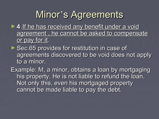 MinorMinor’’s Agreementss Agreements
► 44..If he has received any benefit under a voidIf he has received any benefit under a void
agreement , he cannot be asked to compensateagreement , he cannot be asked to compensate
or pay for itor pay for it..
► Sec.65 provides for restitution in case ofSec.65 provides for restitution in case of
agreements discovered to be void does not applyagreements discovered to be void does not apply
to a minor.to a minor.
Example: M, a minor, obtains a loan by mortgagingExample: M, a minor, obtains a loan by mortgaging
his property. He is not liable to refund the loan.his property. He is not liable to refund the loan.
Not only this, even his mortgaged propertyNot only this, even his mortgaged property
cannot be made liable to pay the debt.cannot be made liable to pay the debt.
 