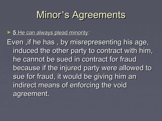 MinorMinor’’s Agreementss Agreements
► 55.He can always plead minority.He can always plead minority::
Even ,if he has , by misrepresenting his age,Even ,if he has , by misrepresenting his age,
induced the other party to contract with him,induced the other party to contract with him,
he cannot be sued in contract for fraudhe cannot be sued in contract for fraud
because if the injured party were allowed tobecause if the injured party were allowed to
sue for fraud, it would be giving him ansue for fraud, it would be giving him an
indirect means of enforcing the voidindirect means of enforcing the void
agreement.agreement.
 