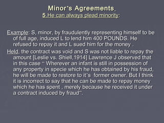 MinorMinor’’s Agreementss Agreements
55.He can always plead minority.He can always plead minority::
ExampleExample: S, minor, by fraudulently representing himself to be: S, minor, by fraudulently representing himself to be
of full age, induced L to lend him 400 POUNDS. Heof full age, induced L to lend him 400 POUNDS. He
refused to repay it and L sued him for the money .refused to repay it and L sued him for the money .
HeldHeld, the contract was void and S was not liable to repay the, the contract was void and S was not liable to repay the
amount [Leslie vs. Shiell,1914] Lawrence J observed thatamount [Leslie vs. Shiell,1914] Lawrence J observed that
in this casein this case ““ Wherever an infant is still in possession ofWherever an infant is still in possession of
any property in specie which he has obtained by his fraud,any property in specie which he has obtained by his fraud,
he will be made to restore to ithe will be made to restore to it’’s former owner. But I thinks former owner. But I think
it is incorrect to say that he can be made to repay moneyit is incorrect to say that he can be made to repay money
which he has spent , merely because he received it underwhich he has spent , merely because he received it under
a contract induced by frauda contract induced by fraud””..
 