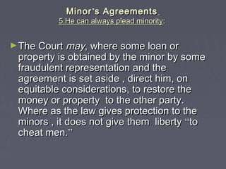 MinorMinor’’s Agreementss Agreements
5.He can always plead minority5.He can always plead minority::
►The CourtThe Court maymay, where some loan or, where some loan or
property is obtained by the minor by someproperty is obtained by the minor by some
fraudulent representation and thefraudulent representation and the
agreement is set aside , direct him, onagreement is set aside , direct him, on
equitable considerations, to restore theequitable considerations, to restore the
money or property to the other party.money or property to the other party.
Where as the law gives protection to theWhere as the law gives protection to the
minors , it does not give them libertyminors , it does not give them liberty ““toto
cheat men.cheat men.””
 