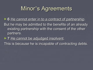 MinorMinor’’s Agreementss Agreements
► 66..He cannot enter in to a contract of partnershipHe cannot enter in to a contract of partnership..
But he may be admitted to the benefits of an alreadyBut he may be admitted to the benefits of an already
existing partnership with the consent of the otherexisting partnership with the consent of the other
partners.partners.
► 77..He cannot be adjudged insolventHe cannot be adjudged insolvent..
This is because he is incapable of contracting debts.This is because he is incapable of contracting debts.
 