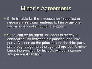 MinorMinor’’s Agreementss Agreements
► 88..He is liable for theHe is liable for the ‘‘necessariesnecessaries’’ supplied orsupplied or
necessary services rendered to him or anyonenecessary services rendered to him or anyone
whom he is legally bound to supportwhom he is legally bound to support..
► 99..He can be an agentHe can be an agent. An agent is merely a. An agent is merely a
connecting link between his principal and thirdconnecting link between his principal and third
party. As soon as the principal and the third partyparty. As soon as the principal and the third party
are brought together, the agent drops out. A minorare brought together, the agent drops out. A minor
binds the principal by his acts without incurringbinds the principal by his acts without incurring
any personal liability.any personal liability.
 