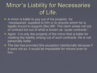 MinorMinor’’s Liability for Necessariess Liability for Necessaries
of Life.of Life.
► A minor is liable to pay out of his property forA minor is liable to pay out of his property for
‘‘necessariesnecessaries’’ supplied to him or to anyone whom he issupplied to him or to anyone whom he is
legally bound to support.(Sec.68). The claim arises not outlegally bound to support.(Sec.68). The claim arises not out
of contract but out of what is known asof contract but out of what is known as ‘‘quasi contractsquasi contracts’’..
► Again it is only the property of the minor that is liable forAgain it is only the property of the minor that is liable for
meeting the liability arising out of such contracts. He is notmeeting the liability arising out of such contracts. He is not
personally liable.personally liable.
► The law has provided this exception intentionally because ifThe law has provided this exception intentionally because if
it were not so, it would be impossible for minors even toit were not so, it would be impossible for minors even to
live.live.
 