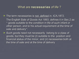 What areWhat are necessariesnecessaries of life ?of life ?
► The term necessaries isThe term necessaries is not definednot defined in, ICA,1872.in, ICA,1872.
The English Sale of Goods Act 1893, defines it in Sec.2 asThe English Sale of Goods Act 1893, defines it in Sec.2 as
““ goods suitable to the condition in life of such infant orgoods suitable to the condition in life of such infant or
other person, and to his actual requirement at the time ofother person, and to his actual requirement at the time of
sale and deliverysale and delivery””..
► Such goods need not necessarily belong to a class ofSuch goods need not necessarily belong to a class of
goods, but they must be (I) suitable to the position andgoods, but they must be (I) suitable to the position and
financial status of the minor, and (ii) necessaries both atfinancial status of the minor, and (ii) necessaries both at
the time of sale and at the time of deliverythe time of sale and at the time of delivery
 