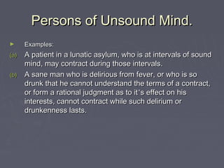 Persons of Unsound Mind.Persons of Unsound Mind.
► Examples:Examples:
(a)(a) A patient in a lunatic asylum, who is at intervals of soundA patient in a lunatic asylum, who is at intervals of sound
mind, may contract during those intervals.mind, may contract during those intervals.
(b)(b) A sane man who is delirious from fever, or who is soA sane man who is delirious from fever, or who is so
drunk that he cannot understand the terms of a contract,drunk that he cannot understand the terms of a contract,
or form a rational judgment as to itor form a rational judgment as to it’’s effect on hiss effect on his
interests, cannot contract while such delirium orinterests, cannot contract while such delirium or
drunkenness lasts.drunkenness lasts.
 
