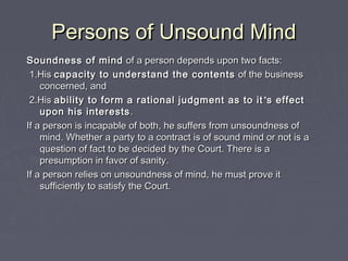 Persons of Unsound MindPersons of Unsound Mind
Soundness of mindSoundness of mind of a person depends upon two facts:of a person depends upon two facts:
1.His1.His capacity to understand the contentscapacity to understand the contents of the businessof the business
concerned, andconcerned, and
2.His2.His ability to form a rational judgment as to itability to form a rational judgment as to it ’’s effects effect
upon his interestsupon his interests ..
If a person is incapable of both, he suffers from unsoundness ofIf a person is incapable of both, he suffers from unsoundness of
mind. Whether a party to a contract is of sound mind or not is amind. Whether a party to a contract is of sound mind or not is a
question of fact to be decided by the Court. There is aquestion of fact to be decided by the Court. There is a
presumption in favor of sanity.presumption in favor of sanity.
If a person relies on unsoundness of mind, he must prove itIf a person relies on unsoundness of mind, he must prove it
sufficiently to satisfy the Court.sufficiently to satisfy the Court.
 