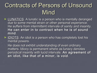Contracts of Persons of UnsoundContracts of Persons of Unsound
MindMind
► LUNATICSLUNATICS. A lunatic is a person who is mentally deranged. A lunatic is a person who is mentally deranged
due to some mental strain or other personal experience.due to some mental strain or other personal experience.
He suffers from intermittent intervals of sanity and insanity.He suffers from intermittent intervals of sanity and insanity.
He can enter in to contract when he is of soundHe can enter in to contract when he is of sound
mindmind..
► IDIOTSIDIOTS. An idiot is a person who has completely lost his. An idiot is a person who has completely lost his
mental powers.mental powers.
He does not exhibit understanding of even ordinaryHe does not exhibit understanding of even ordinary
matters. Idiocy is permanent where as lunacy denotesmatters. Idiocy is permanent where as lunacy denotes
periodical insanity with lucid intervals.periodical insanity with lucid intervals. An agreement ofAn agreement of
an idiot, like that of a minor, is voidan idiot, like that of a minor, is void ..
 