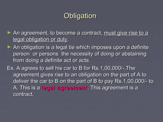 ObligationObligation
► An agreement, to become a contract,An agreement, to become a contract, must give rise to amust give rise to a
legal obligation or dutylegal obligation or duty..
► An obligation is a legal tie which imposes upon a definiteAn obligation is a legal tie which imposes upon a definite
person or persons the necessity of doing or abstainingperson or persons the necessity of doing or abstaining
from doing a definite act or acts.from doing a definite act or acts.
Ex. A agrees to sell his car to B for Rs.1,00,000/-.TheEx. A agrees to sell his car to B for Rs.1,00,000/-.The
agreement gives rise to an obligation on the part of A toagreement gives rise to an obligation on the part of A to
deliver the car to B on the part of B to pay Rs.1,00,000/- todeliver the car to B on the part of B to pay Rs.1,00,000/- to
A. This is aA. This is a legal agreementlegal agreement . This agreement is a. This agreement is a
contract.contract.
 