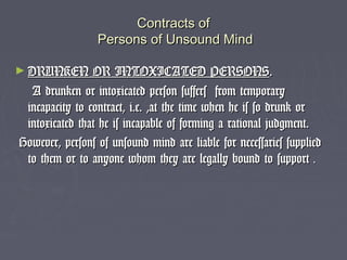 Contracts ofContracts of
Persons of Unsound MindPersons of Unsound Mind
► DRUNKEN OR INTOXICATED PERSONSDRUNKEN OR INTOXICATED PERSONS..
A drunken or intoxicated person suffers from temporaryA drunken or intoxicated person suffers from temporary
incapacity to contract, i.e. ,at the time when he is so drunk orincapacity to contract, i.e. ,at the time when he is so drunk or
intoxicated that he is incapable of forming a rational judgment.intoxicated that he is incapable of forming a rational judgment.
However, persons of unsound mind are liable for necessaries suppliedHowever, persons of unsound mind are liable for necessaries supplied
to them or to anyone whom they are legally bound to supportto them or to anyone whom they are legally bound to support ..
 