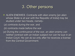 3. Other persons3. Other persons
► ALIEN ENEMIES. Contracts with alien enemy [an alienALIEN ENEMIES. Contracts with alien enemy [an alien
whose State is at war with the Republic of India] may bewhose State is at war with the Republic of India] may be
studied under two heads, namely-studied under two heads, namely-
(a) contracts during the war, and(a) contracts during the war, and
(b) contracts made before the war(b) contracts made before the war
(a) During the continuance of the war, an alien enemy can(a) During the continuance of the war, an alien enemy can
neither contract with an Indian subject nor can he sue in anneither contract with an Indian subject nor can he sue in an
Indian Court. He can do so only after he receives a licenseIndian Court. He can do so only after he receives a license
from the Central Government.from the Central Government.
 