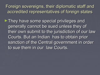 Foreign sovereigns, their diplomatic staff andForeign sovereigns, their diplomatic staff and
accredited representatives of foreign statesaccredited representatives of foreign states
►They have some special privileges andThey have some special privileges and
generally cannot be sued unless they ofgenerally cannot be sued unless they of
their own submit to the jurisdiction of our lawtheir own submit to the jurisdiction of our law
Courts. But an Indian has to obtain priorCourts. But an Indian has to obtain prior
sanction of the Central government in ordersanction of the Central government in order
to sue them in our law Courts.to sue them in our law Courts.
 
