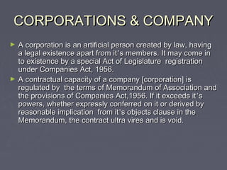 CORPORATIONS & COMPANYCORPORATIONS & COMPANY
► A corporation is an artificial person created by law, havingA corporation is an artificial person created by law, having
a legal existence apart from ita legal existence apart from it’’s members. It may come ins members. It may come in
to existence by a special Act of Legislature registrationto existence by a special Act of Legislature registration
under Companies Act, 1956.under Companies Act, 1956.
► A contractual capacity of a company [corporation] isA contractual capacity of a company [corporation] is
regulated by the terms of Memorandum of Association andregulated by the terms of Memorandum of Association and
the provisions of Companies Act,1956. If it exceeds itthe provisions of Companies Act,1956. If it exceeds it’’ss
powers, whether expressly conferred on it or derived bypowers, whether expressly conferred on it or derived by
reasonable implication from itreasonable implication from it’’s objects clause in thes objects clause in the
Memorandum, the contract ultra vires and is void.Memorandum, the contract ultra vires and is void.
 