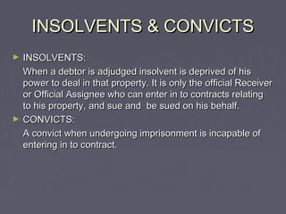 INSOLVENTS & CONVICTSINSOLVENTS & CONVICTS
► INSOLVENTS:INSOLVENTS:
When a debtor is adjudged insolvent is deprived of hisWhen a debtor is adjudged insolvent is deprived of his
power to deal in that property. It is only the official Receiverpower to deal in that property. It is only the official Receiver
or Official Assignee who can enter in to contracts relatingor Official Assignee who can enter in to contracts relating
to his property, and sue and be sued on his behalf.to his property, and sue and be sued on his behalf.
► CONVICTS:CONVICTS:
A convict when undergoing imprisonment is incapable ofA convict when undergoing imprisonment is incapable of
entering in to contract.entering in to contract.
 