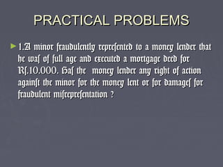 PRACTICAL PROBLEMSPRACTICAL PROBLEMS
►1.A minor fraudulently represented to a money lender that1.A minor fraudulently represented to a money lender that
he was of full age and executed a mortgage deed forhe was of full age and executed a mortgage deed for
Rs.10.000. Has the money lender any right of actionRs.10.000. Has the money lender any right of action
against the minor for the money lent or for damages foragainst the minor for the money lent or for damages for
fraudulent misrepresentation ?fraudulent misrepresentation ?
 