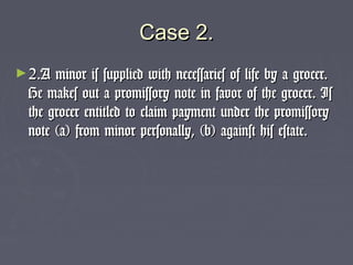 Case 2.Case 2.
►2.A minor is supplied with necessaries of life by a grocer.2.A minor is supplied with necessaries of life by a grocer.
He makes out a promissory note in favor of the grocer. IsHe makes out a promissory note in favor of the grocer. Is
the grocer entitled to claim payment under the promissorythe grocer entitled to claim payment under the promissory
note (a) from minor personally, (b) against his estate.note (a) from minor personally, (b) against his estate.
 