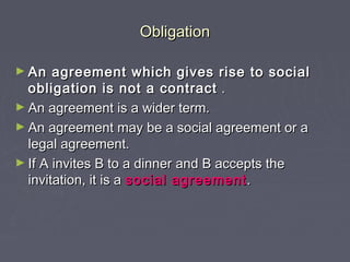 ObligationObligation
► An agreement which gives rise to socialAn agreement which gives rise to social
obligation is not a contractobligation is not a contract ..
► An agreement is a wider term.An agreement is a wider term.
► An agreement may be a social agreement or aAn agreement may be a social agreement or a
legal agreement.legal agreement.
► If A invites B to a dinner and B accepts theIf A invites B to a dinner and B accepts the
invitation, it is ainvitation, it is a social agreementsocial agreement ..
 