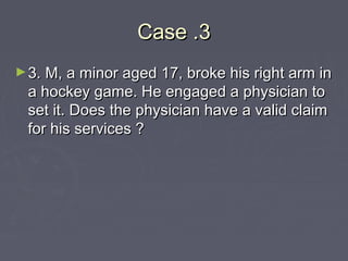 Case .3Case .3
►3. M, a minor aged 17, broke his right arm in3. M, a minor aged 17, broke his right arm in
a hockey game. He engaged a physician toa hockey game. He engaged a physician to
set it. Does the physician have a valid claimset it. Does the physician have a valid claim
for his services ?for his services ?
 