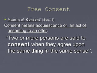 Free ConsentFree Consent
► Meaning ofMeaning of ““ConsentConsent”” [Sec.13][Sec.13]
ConsentConsent means acquiescence or an act ofmeans acquiescence or an act of
assenting to an offerassenting to an offer..
““Two or more persons are said toTwo or more persons are said to
consentconsent when they agree uponwhen they agree upon
the same thing in the same sensethe same thing in the same sense””..
 