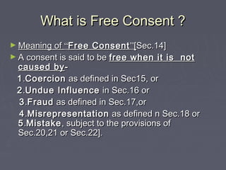 What is Free Consent ?What is Free Consent ?
► Meaning ofMeaning of ““Free ConsentFree Consent””[[Sec.14]Sec.14]
► A consent is said to beA consent is said to be free when it is notfree when it is not
caused bycaused by--
11..CoercionCoercion as defined in Sec15, oras defined in Sec15, or
22..Undue InfluenceUndue Influence in Sec.16 orin Sec.16 or
33..FraudFraud as defined in Sec.17,oras defined in Sec.17,or
44..MisrepresentationMisrepresentation as defined n Sec.18 oras defined n Sec.18 or
55..MistakeMistake, subject to the provisions of, subject to the provisions of
Sec.20,21 or Sec.22].Sec.20,21 or Sec.22].
 