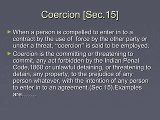 Coercion [Sec.15]Coercion [Sec.15]
► When a person is compelled to enter in to aWhen a person is compelled to enter in to a
contract by the use of force by the other party orcontract by the use of force by the other party or
under a threat,under a threat, ““coercioncoercion”” is said to be employed.is said to be employed.
► Coercion is the committing or threatening toCoercion is the committing or threatening to
commit, any act forbidden by the Indian Penalcommit, any act forbidden by the Indian Penal
Code,1860 or unlawful detaining, or threatening toCode,1860 or unlawful detaining, or threatening to
detain, any property, to the prejudice of anydetain, any property, to the prejudice of any
person whatever, with the intention of any personperson whatever, with the intention of any person
to enter in to an agreement.(Sec.15).Examplesto enter in to an agreement.(Sec.15).Examples
areare…………..
 