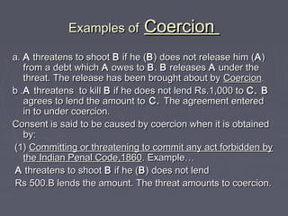Examples ofExamples of CoercionCoercion
a.a. AA threatens to shootthreatens to shoot BB if he (if he (BB) does not release him () does not release him (AA))
from a debt whichfrom a debt which AA owes toowes to BB.. BB releasesreleases AA under theunder the
threat. The release has been brought about bythreat. The release has been brought about by CoercionCoercion..
b .b .AA threatens to killthreatens to kill BB if he does not lend Rs.1,000 toif he does not lend Rs.1,000 to C. BC. B
agrees to lend the amount toagrees to lend the amount to C.C. The agreement enteredThe agreement entered
in to under coercion.in to under coercion.
Consent is said to be caused by coercion when it is obtainedConsent is said to be caused by coercion when it is obtained
by:by:
(1)(1) Committing or threatening to commit any act forbidden byCommitting or threatening to commit any act forbidden by
the Indian Penal Code,1860the Indian Penal Code,1860. Example. Example……
AA threatens to shootthreatens to shoot BB if he (if he (BB) does not lend) does not lend
Rs 500.B lends the amount. The threat amounts to coercion.Rs 500.B lends the amount. The threat amounts to coercion.
 