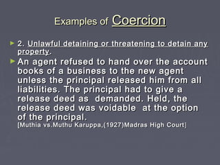 Examples ofExamples of CoercionCoercion
► 2.2. Unlawful detaining or threatening to detain anyUnlawful detaining or threatening to detain any
propertyproperty..
► An agent refused to hand over the accountAn agent refused to hand over the account
books of a business to the new agentbooks of a business to the new agent
unless the principal released him from allunless the principal released him from all
liabilities. The principal had to give aliabilities. The principal had to give a
release deed as demanded. Held, therelease deed as demanded. Held, the
release deed was voidable at the optionrelease deed was voidable at the option
of the principal.of the principal.
[Muthia vs.Muthu Karuppa,(1927)Madras High Court[Muthia vs.Muthu Karuppa,(1927)Madras High Court ]]
 