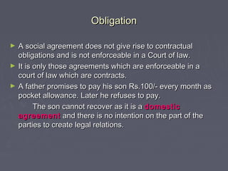 ObligationObligation
► A social agreement does not give rise to contractualA social agreement does not give rise to contractual
obligations and is not enforceable in a Court of law.obligations and is not enforceable in a Court of law.
► It is only those agreements which are enforceable in aIt is only those agreements which are enforceable in a
court of law which are contracts.court of law which are contracts.
► A father promises to pay his son Rs.100/- every month asA father promises to pay his son Rs.100/- every month as
pocket allowance. Later he refuses to pay.pocket allowance. Later he refuses to pay.
The son cannot recover as it is aThe son cannot recover as it is a domesticdomestic
agreementagreement and there is no intention on the part of theand there is no intention on the part of the
parties to create legal relations.parties to create legal relations.
 