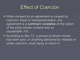 Effect of CoercionEffect of Coercion
► When consent to an agreement is caused byWhen consent to an agreement is caused by
coercion, fraud or misrepresentation, thecoercion, fraud or misrepresentation, the
agreement is aagreement is a contract voidablecontract voidable at the optionat the option
of the party whose consent was soof the party whose consent was so
caused(Sec.19).caused(Sec.19).
► According to Sec.72, a person to whom moneyAccording to Sec.72, a person to whom money
has been paid, or anything delivered by mistake orhas been paid, or anything delivered by mistake or
under coercion, must repay or return it.under coercion, must repay or return it.
 
