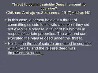 Threat to commit suicide-Does it amount toThreat to commit suicide-Does it amount to
coercion?coercion?
Chikham Amiraju vs.Seshamma(1917)Madras HC.Chikham Amiraju vs.Seshamma(1917)Madras HC.
► In this case, a person held out a threat ofIn this case, a person held out a threat of
committing suicide to his wife and son if they didcommitting suicide to his wife and son if they did
not execute a release in favor of his brother innot execute a release in favor of his brother in
respect of certain properties. The wife and sonrespect of certain properties. The wife and son
executed the release deed under the threat.executed the release deed under the threat.
► Held,Held, ““ the threat of suicide amounted to coercionthe threat of suicide amounted to coercion
within Sec 15 and the release deed was,within Sec 15 and the release deed was,
therefore, voidabletherefore, voidable””..
 