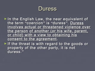 DuressDuress
► In the English Law, the near equivalent ofIn the English Law, the near equivalent of
the termthe term ““coercioncoercion”” isis ““duressduress””.. DuressDuress
involves actual or threatened violence overinvolves actual or threatened violence over
the personthe person of another (or his wife, parent,of another (or his wife, parent,
or child) with a view to obtaining hisor child) with a view to obtaining his
consent to the agreementconsent to the agreement ..
► If the threat is with regard to the goods orIf the threat is with regard to the goods or
property of the other party, it is notproperty of the other party, it is not
duress.duress.””
 