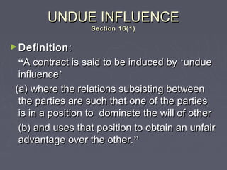 UNDUE INFLUENCEUNDUE INFLUENCE
Section 16(1)Section 16(1)
►DefinitionDefinition::
““A contract is said to be induced byA contract is said to be induced by ‘‘undueundue
influenceinfluence’’
(a) where the relations subsisting between(a) where the relations subsisting between
the parties are such that one of the partiesthe parties are such that one of the parties
is in a position to dominate the will of otheris in a position to dominate the will of other
(b) and uses that position to obtain an unfair(b) and uses that position to obtain an unfair
advantage over the other.advantage over the other.””
 