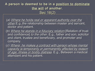 A person is deemed to be in aA person is deemed to be in a position to dominateposition to dominate
the willthe will of anotherof another ..
Sec 16(2)Sec 16(2)
(a)(a) Where he holds real or apparent authority over theWhere he holds real or apparent authority over the
otherother.E.g.,the relationship between master and servant,.E.g.,the relationship between master and servant,
doctor and patient.doctor and patient.
(b)(b) Where he stands in a fiduciary relationWhere he stands in a fiduciary relation.[Relation of trust.[Relation of trust
and confidence]and confidence] to the other.to the other. E.gE.g.,., father and son, solicitorfather and son, solicitor
and client, trustee and beneficiary, and promoter andand client, trustee and beneficiary, and promoter and
company.company.
(c)(c) Where he makes a contract with person whose mentalWhere he makes a contract with person whose mental
capacity is temporarily or permanently affected by reasoncapacity is temporarily or permanently affected by reason
of age, illness or bodily distressof age, illness or bodily distress. E.g., Between a medical. E.g., Between a medical
attendant and his patient.attendant and his patient.
 