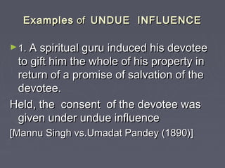 ExamplesExamples ofof UNDUE INFLUENCEUNDUE INFLUENCE
►1.1. A spiritual guru induced his devoteeA spiritual guru induced his devotee
to gift him the whole of his property into gift him the whole of his property in
return of a promise of salvation of thereturn of a promise of salvation of the
devotee.devotee.
Held, the consent of the devotee wasHeld, the consent of the devotee was
given under undue influencegiven under undue influence
[Mannu Singh vs.Umadat Pandey (1890)][Mannu Singh vs.Umadat Pandey (1890)]
 