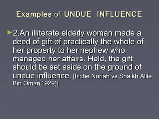 ExamplesExamples ofof UNDUE INFLUENCEUNDUE INFLUENCE
►2.An illiterate elderly woman made a2.An illiterate elderly woman made a
deed of gift of practically the whole ofdeed of gift of practically the whole of
her property to her nephew whoher property to her nephew who
managed her affairs. Held, the giftmanaged her affairs. Held, the gift
should be set aside on the ground ofshould be set aside on the ground of
undue influenceundue influence.. [Inche Noriah vs.Shaikh Allie[Inche Noriah vs.Shaikh Allie
Bin Omar(1929)]Bin Omar(1929)]
 