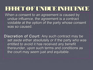 EFFECTOFUNDUEINFLUENCEEFFECTOFUNDUEINFLUENCE
When a consent to an agreement is caused byWhen a consent to an agreement is caused by
undue influence, the agreement is a contractundue influence, the agreement is a contract
voidable at the option of the party whose consentvoidable at the option of the party whose consent
was so caused.was so caused.
Discretion of CourtDiscretion of Court : Any such contract may be: Any such contract may be
set aside either absolutely or if the party who wasset aside either absolutely or if the party who was
entitled to avoid it has received any benefitentitled to avoid it has received any benefit
thereunder, upon such terms and conditions asthereunder, upon such terms and conditions as
the court may seem just and equitable.the court may seem just and equitable.
 