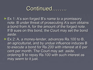 Continued……..Continued……..
► Ex 1: A’s son forged B’s name to a promissoryEx 1: A’s son forged B’s name to a promissory
note. B under threat of prosecuting A’s son obtainsnote. B under threat of prosecuting A’s son obtains
a bond from A, for the amount of the forged note.a bond from A, for the amount of the forged note.
If B sues on this bond, the Court may set the bondIf B sues on this bond, the Court may set the bond
aside.aside.
► Ex 2: A, a money-lender, advances Rs.100 to B,Ex 2: A, a money-lender, advances Rs.100 to B,
an agriculturist, and by undue influence induces Ban agriculturist, and by undue influence induces B
to execute a bond for Rs.200 with interest at 6 perto execute a bond for Rs.200 with interest at 6 per
cent per month. The Court may set aside,cent per month. The Court may set aside,
ordering B to repay Rs.100 with such interest asordering B to repay Rs.100 with such interest as
may seem to it just.may seem to it just.
 