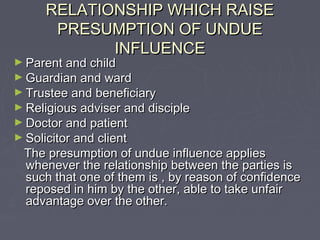 RELATIONSHIP WHICH RAISERELATIONSHIP WHICH RAISE
PRESUMPTION OF UNDUEPRESUMPTION OF UNDUE
INFLUENCEINFLUENCE
► Parent and childParent and child
► Guardian and wardGuardian and ward
► Trustee and beneficiaryTrustee and beneficiary
► Religious adviser and discipleReligious adviser and disciple
► Doctor and patientDoctor and patient
► Solicitor and clientSolicitor and client
The presumption of undue influence appliesThe presumption of undue influence applies
whenever the relationship between the parties iswhenever the relationship between the parties is
such that one of them is , by reason of confidencesuch that one of them is , by reason of confidence
reposed in him by the other, able to take unfairreposed in him by the other, able to take unfair
advantage over the other.advantage over the other.
 