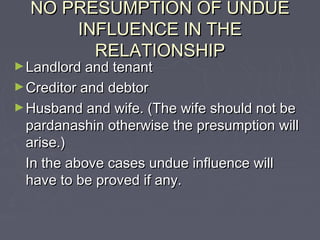 NO PRESUMPTION OF UNDUENO PRESUMPTION OF UNDUE
INFLUENCE IN THEINFLUENCE IN THE
RELATIONSHIPRELATIONSHIP
►Landlord and tenantLandlord and tenant
►Creditor and debtorCreditor and debtor
►Husband and wife. (The wife should not beHusband and wife. (The wife should not be
pardanashin otherwise the presumption willpardanashin otherwise the presumption will
arise.)arise.)
In the above cases undue influence willIn the above cases undue influence will
have to be proved if any.have to be proved if any.
 