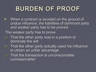 BURDEN OF PROOFBURDEN OF PROOF
► When a contract is avoided on the ground ofWhen a contract is avoided on the ground of
undue influence, the liabilities of dominant partyundue influence, the liabilities of dominant party
and weaker party has to be proved.and weaker party has to be proved.
The weaker party has to proveThe weaker party has to prove
(a)(a) That the other party was in a position toThat the other party was in a position to
dominate the willdominate the will
(b)(b) That the other party actually used his influenceThat the other party actually used his influence
to obtain an unfair advantageto obtain an unfair advantage
(c)(c) That the transaction is unconscionableThat the transaction is unconscionable
(unreasonable)(unreasonable)
 