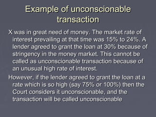 Example of unconscionableExample of unconscionable
transactiontransaction
X was in great need of money. The market rate ofX was in great need of money. The market rate of
interest prevailing at that time was 15% to 24%. Ainterest prevailing at that time was 15% to 24%. A
lender agreed to grant the loan at 30% because oflender agreed to grant the loan at 30% because of
stringency in the money market. This cannot bestringency in the money market. This cannot be
called as unconscionable transaction because ofcalled as unconscionable transaction because of
an unusual high rate of interest.an unusual high rate of interest.
However, if the lender agreed to grant the loan at aHowever, if the lender agreed to grant the loan at a
rate which is so high (say 75% or 100%) then therate which is so high (say 75% or 100%) then the
Court considers it unconscionable, and theCourt considers it unconscionable, and the
transaction will be called unconscionabletransaction will be called unconscionable
 