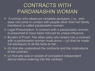 CONTRACTS WITHCONTRACTS WITH
PARDANASHIN WOMANPARDANASHIN WOMAN
► A woman who observes complete seclusion ( i.e., whoA woman who observes complete seclusion ( i.e., who
does not come in contact with people other than her familydoes not come in contact with people other than her family
members) is called pardanashin woman.members) is called pardanashin woman.
► Legal Presumption: A contract with a pardanashin womanLegal Presumption: A contract with a pardanashin woman
is presumed to have been induced by undue influence.is presumed to have been induced by undue influence.
► Burden of Proof: The other party who enters into a contractBurden of Proof: The other party who enters into a contract
with a pardanashin woman must prove —(a) that he madewith a pardanashin woman must prove —(a) that he made
full disclosure of all the facts to her.full disclosure of all the facts to her.
► (b) that she understood the contracts and the implications(b) that she understood the contracts and the implications
of the contract.of the contract.
► (c) that she was in receipt of competent independent(c) that she was in receipt of competent independent
advice before entering into the contract.advice before entering into the contract.
 