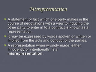MisrepresentationMisrepresentation
► A statement of factA statement of fact which one party makes in thewhich one party makes in the
course of negotiations with a view to inducing thecourse of negotiations with a view to inducing the
other party to enter in to a contract is known as aother party to enter in to a contract is known as a
representation.representation.
► It may be expressed by words spoken or written orIt may be expressed by words spoken or written or
implied from the acts and conduct of the parties.implied from the acts and conduct of the parties.
► A representation when wrongly made, eitherA representation when wrongly made, either
innocently or intentionally, is ainnocently or intentionally, is a
misrepresentationmisrepresentation ..
 