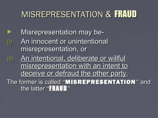 MISREPRESENTATIONMISREPRESENTATION && FRAUDFRAUD
► Misrepresentation may be-Misrepresentation may be-
(I)(I) An innocent or unintentionalAn innocent or unintentional
misrepresentation, ormisrepresentation, or
(II)(II) An intentional, deliberate or willfulAn intentional, deliberate or willful
misrepresentation with an intent tomisrepresentation with an intent to
deceive or defraud the other partydeceive or defraud the other party..
The former is calledThe former is called ““MISREPRESENTATIONMISREPRESENTATION”” andand
the latterthe latter ““FRAUDFRAUD””
 